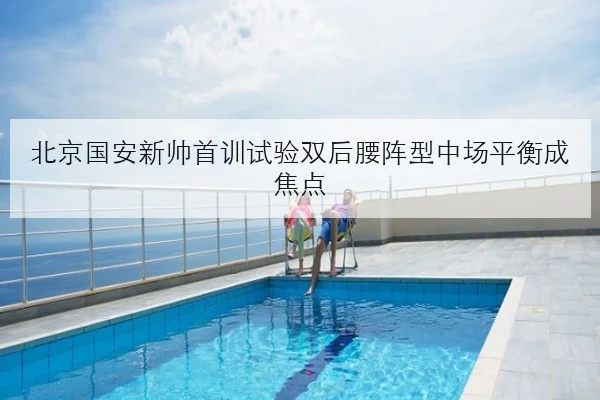 北京国安新帅首训试验双后腰阵型中场平衡成焦点